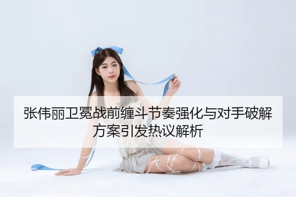张伟丽卫冕战前缠斗节奏强化与对手破解方案引发热议解析