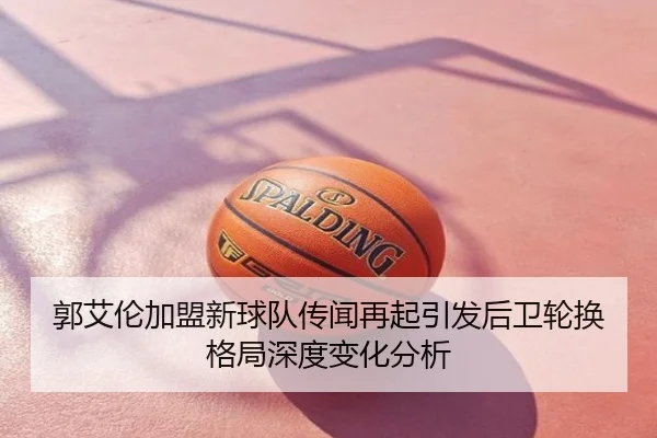 郭艾伦加盟新球队传闻再起引发后卫轮换格局深度变化分析