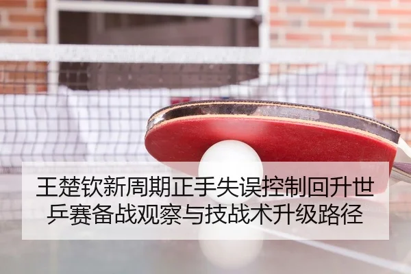 王楚钦新周期正手失误控制回升世乒赛备战观察与技战术升级路径