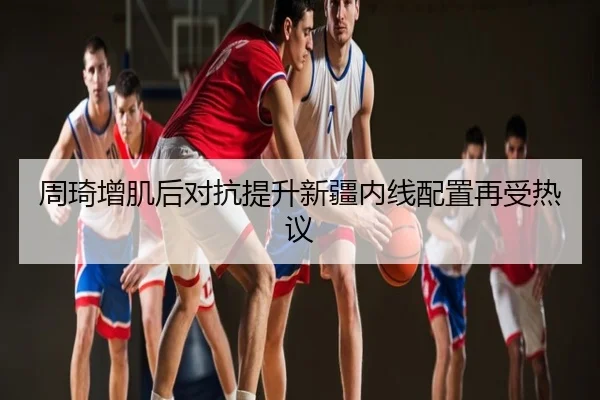 周琦增肌后对抗提升新疆内线配置再受热议