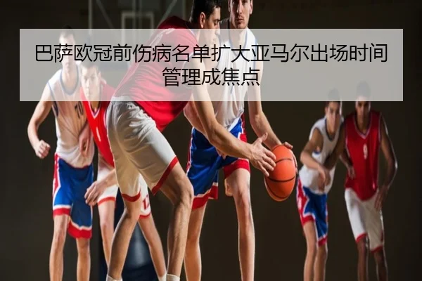 巴萨欧冠前伤病名单扩大亚马尔出场时间管理成焦点