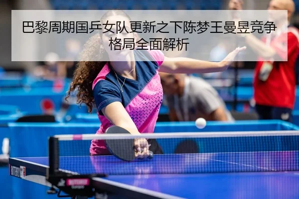 巴黎周期国乒女队更新之下陈梦王曼昱竞争格局全面解析